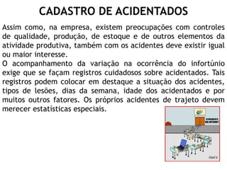 CADASTRO DE ACIDENTADOS
Assim como, na empresa, existem preocupações com controles
de qualidade, produção, de estoque e de outros elementos da
atividade produtiva, também com os acidentes deve existir igual
ou maior interesse.
O acompanhamento da variação na ocorrência do infortúnio
exige que se façam registros cuidadosos sobre acidentados. Tais
registros podem colocar em destaque a situação dos acidentes,
tipos de lesões, dias da semana, idade dos acidentados e por
muitos outros fatores. Os próprios acidentes de trajeto devem
merecer estatísticas especiais.
 