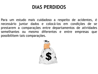 DIAS PERDIDOS
Para um estudo mais cuidadoso a respeito de acidentes, é
necessário juntar dados e colocá-los em condições de se
prestarem a comparações entre departamentos de atividades
semelhantes ou mesmo diferentes e entre empresas que
possibilitem tais comparações.
 