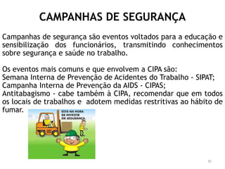 CAMPANHAS DE SEGURANÇA
Campanhas de segurança são eventos voltados para a educação e
sensibilização dos funcionários, transmitindo conhecimentos
sobre segurança e saúde no trabalho.
Os eventos mais comuns e que envolvem a CIPA são:
Semana Interna de Prevenção de Acidentes do Trabalho - SIPAT;
Campanha Interna de Prevenção da AIDS - CIPAS;
Antitabagismo - cabe também à CIPA, recomendar que em todos
os locais de trabalhos e adotem medidas restritivas ao hábito de
fumar.
35
 