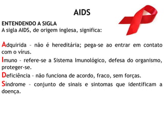 AIDS
ENTENDENDO A SIGLA
A sigla AIDS, de origem inglesa, significa:
Adquirida – não é hereditária; pega-se ao entrar em contato
com o vírus.
Imuno – refere-se a Sistema Imunológico, defesa do organismo,
proteger-se.
Deficiência – não funciona de acordo, fraco, sem forças.
Síndrome – conjunto de sinais e sintomas que identificam a
doença.
 