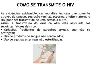 COMO SE TRANSMITE O HIV
As evidências epidemiológicas mundiais indicam que somente
através de sangue, secreção vaginal, esperma e leite materno o
HIV pode ser transmitido de uma pessoa a outra.
Assim, a transmissão do vírus da AIDS está associada aos
seguintes fatores de risco:
• Variações freqüentes de parceiros sexuais que não se
protegem;
• Uso de produtos de sangue não controlados;
• Uso de agulhas e seringas não esterilizadas.
 