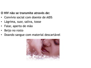 O HIV não se transmite através de:
• Convívio social com doente de AIDS
• Lágrima, suor, saliva, tosse
• Falar, aperto de mão
• Beijo no rosto
• Doando sangue com material descartável
 