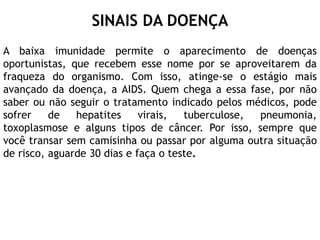 A baixa imunidade permite o aparecimento de doenças
oportunistas, que recebem esse nome por se aproveitarem da
fraqueza do organismo. Com isso, atinge-se o estágio mais
avançado da doença, a AIDS. Quem chega a essa fase, por não
saber ou não seguir o tratamento indicado pelos médicos, pode
sofrer de hepatites virais, tuberculose, pneumonia,
toxoplasmose e alguns tipos de câncer. Por isso, sempre que
você transar sem camisinha ou passar por alguma outra situação
de risco, aguarde 30 dias e faça o teste.
SINAIS DA DOENÇA
 