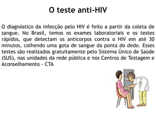 O teste anti-HIV
O diagnóstico da infecção pelo HIV é feito a partir da coleta de
sangue. No Brasil, temos os exames laboratoriais e os testes
rápidos, que detectam os anticorpos contra o HIV em até 30
minutos, colhendo uma gota de sangue da ponta do dedo. Esses
testes são realizados gratuitamente pelo Sistema Único de Saúde
(SUS), nas unidades da rede pública e nos Centros de Testagem e
Aconselhamento - CTA
 