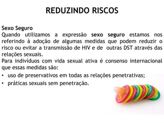 REDUZINDO RISCOS
Sexo Seguro
Quando utilizamos a expressão sexo seguro estamos nos
referindo à adoção de algumas medidas que podem reduzir o
risco ou evitar a transmissão de HIV e de outras DST através das
relações sexuais.
Para indivíduos com vida sexual ativa é consenso internacional
que essas medidas são:
• uso de preservativos em todas as relações penetrativas;
• práticas sexuais sem penetração.
 