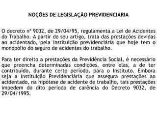 NOÇÕES DE LEGISLAÇÃO PREVIDENCIÁRIA
O decreto nº 9032, de 29/04/95, regulamenta a Lei de Acidentes
do Trabalho. A partir do seu artigo, trata das prestações devidas
ao acidentado, pela instituição previdenciária que hoje tem o
monopólio do seguro de acidentes do trabalho.
Para ter direito a prestações da Previdência Social, é necessário
que preencha determinadas condições, entre elas, a de ter
contribuído, durante certo período, para o Instituto. Embora
seja a Instituição Previdenciária que assegura prestações ao
acidentado, na hipótese de acidente de trabalho, tais prestações
impedem do dito período de carência do Decreto 9032, de
29/04/1995.
 