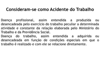 Consideram-se como Acidente do Trabalho
Doença profissional, assim entendida a produzida ou
desencadeada pelo exercício do trabalho peculiar a determinada
atividade e constante da relação elaborada pelo Ministério do
Trabalho e da Previdência Social.
Doença do trabalho, assim entendida a adquirida ou
desencadeada em função de condições especiais em que o
trabalho é realizado e com ele se relacione diretamente.
 