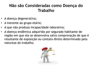 Não são Consideradas como Doença do
Trabalho
• A doença degenerativa;
• A inerente ao grupo etário;
• A que não produza incapacidade laborativa;
• A doença endêmica adquirida por segurado habitante de
região em que ela se desenvolva salvo comprovação de que é
resultante de exposição ou contato direto determinado pela
natureza do trabalho.
 