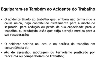 Equiparam-se Também ao Acidente do Trabalho
• O acidente ligado ao trabalho que, embora não tenha sido a
causa única, haja contribuído diretamente para a morte do
segurado, para redução ou perda da sua capacidade para o
trabalho, ou produzido lesão que exija atenção médica para a
sua recuperação;
• O acidente sofrido no local e no horário do trabalho em
conseqüência de:
- Ato de agressão, sabotagem ou terrorismo praticado por
terceiros ou companheiros de trabalho;
 