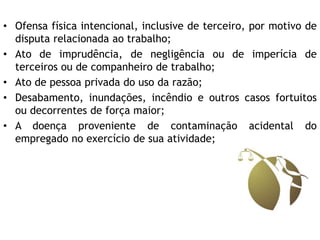 • Ofensa física intencional, inclusive de terceiro, por motivo de
disputa relacionada ao trabalho;
• Ato de imprudência, de negligência ou de imperícia de
terceiros ou de companheiro de trabalho;
• Ato de pessoa privada do uso da razão;
• Desabamento, inundações, incêndio e outros casos fortuitos
ou decorrentes de força maior;
• A doença proveniente de contaminação acidental do
empregado no exercício de sua atividade;
 