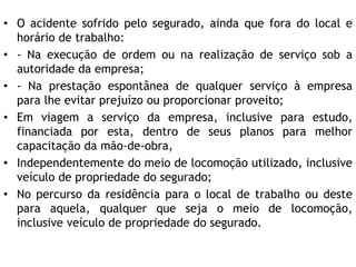 • O acidente sofrido pelo segurado, ainda que fora do local e
horário de trabalho:
• - Na execução de ordem ou na realização de serviço sob a
autoridade da empresa;
• - Na prestação espontânea de qualquer serviço à empresa
para lhe evitar prejuízo ou proporcionar proveito;
• Em viagem a serviço da empresa, inclusive para estudo,
financiada por esta, dentro de seus planos para melhor
capacitação da mão-de-obra,
• Independentemente do meio de locomoção utilizado, inclusive
veículo de propriedade do segurado;
• No percurso da residência para o local de trabalho ou deste
para aquela, qualquer que seja o meio de locomoção,
inclusive veículo de propriedade do segurado.
 