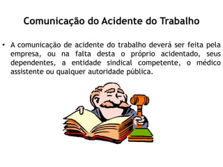 Comunicação do Acidente do Trabalho
• A comunicação de acidente do trabalho deverá ser feita pela
empresa, ou na falta desta o próprio acidentado, seus
dependentes, a entidade sindical competente, o médico
assistente ou qualquer autoridade pública.
 