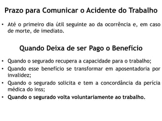 Prazo para Comunicar o Acidente do Trabalho
• Até o primeiro dia útil seguinte ao da ocorrência e, em caso
de morte, de imediato.
Quando Deixa de ser Pago o Benefício
• Quando o segurado recupera a capacidade para o trabalho;
• Quando esse benefício se transformar em aposentadoria por
invalidez;
• Quando o segurado solicita e tem a concordância da perícia
médica do inss;
• Quando o segurado volta voluntariamente ao trabalho.
 
