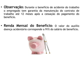 • Observação: Durante o benefício de acidente do trabalho
o empregado tem garantia da manutenção do contrato de
trabalho até 12 meses após a cessação do pagamento do
benefício.
• Renda Mensal do Benefício: O valor do auxílio
doença acidentário corresponde a 91% do salário de benefício.
 