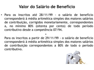 Valor do Salário de Benefício
• Para os inscritos até 28/11/99 - o salário de benefício
corresponderá à média aritmética simples dos maiores salários
de contribuição, corrigidos monetariamente, correspondentes
a, no mínimo 80% (oitenta por cento) de todo período
contributivo desde a competência 07/94.
•
Para os inscritos a partir de 29/11/99 - o salário de benefício
corresponderá à média aritmética simples dos maiores salários
de contribuição correspondentes a 80% de todo o período
contributivo.
 