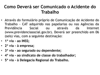 Como Deverá ser Comunicado o Acidente do
Trabalho
• Através do formulário próprio de Comunicação de Acidente do
Trabalho - CAT adquirido nas papelarias ou nas Agências da
Previdência Social ou através da Internet
(www.previdenciasocial.gov.br). Deverá ser preenchido em 06
(seis) vias, com a seguinte destinação:
• 1ª via - ao INSS;
• 2ª via - à empresa;
• 3ª via - ao segurado ou dependente;
• 4ª via - ao sindicato de classe do trabalhador;
• 5ª via - à Delegacia Regional do Trabalho.
 