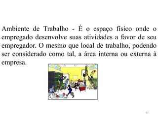 67
Ambiente de Trabalho - É o espaço físico onde o
empregado desenvolve suas atividades a favor de seu
empregador. O mesmo que local de trabalho, podendo
ser considerado como tal, a área interna ou externa à
empresa.
 