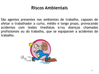 Riscos Ambientais
São agentes presentes nos ambientes de trabalho, capazes de
afetar o trabalhador a curto, médio e longo prazo, provocando
acidentes com lesões imediatas e/ou doenças chamadas
profissionais ou do trabalho, que se equiparam a acidentes do
trabalho.
68
 