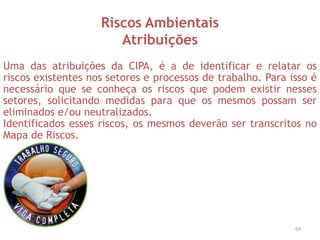 Riscos Ambientais
Atribuições
Uma das atribuições da CIPA, é a de identificar e relatar os
riscos existentes nos setores e processos de trabalho. Para isso é
necessário que se conheça os riscos que podem existir nesses
setores, solicitando medidas para que os mesmos possam ser
eliminados e/ou neutralizados.
Identificados esses riscos, os mesmos deverão ser transcritos no
Mapa de Riscos.
69
 