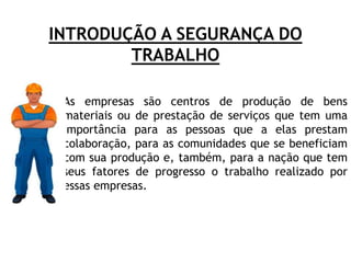 INTRODUÇÃO A SEGURANÇA DO
TRABALHO
• As empresas são centros de produção de bens
materiais ou de prestação de serviços que tem uma
importância para as pessoas que a elas prestam
colaboração, para as comunidades que se beneficiam
com sua produção e, também, para a nação que tem
seus fatores de progresso o trabalho realizado por
essas empresas.
 