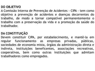 DO OBJETIVO
A Comissão Interna de Prevenção de Acidentes - CIPA - tem como
objetivo a prevenção de acidentes e doenças decorrentes do
trabalho, de modo a tornar compatível permanentemente o
trabalho com a preservação da vida e a promoção da saúde do
trabalhador.
DA CONSTITUIÇÃO
Devem constituir CIPA, por estabelecimento, e mantê-la em
regular funcionamento as empresas privadas, públicas,
sociedades de economia mista, órgãos da administração direta e
indireta, instituições beneficentes, associações recreativas,
cooperativas, bem como outras instituições que admitam
trabalhadores como empregados.
 