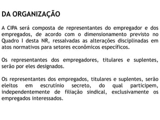 DA ORGANIZAÇÃO
A CIPA será composta de representantes do empregador e dos
empregados, de acordo com o dimensionamento previsto no
Quadro I desta NR, ressalvadas as alterações disciplinadas em
atos normativos para setores econômicos específicos.
Os representantes dos empregadores, titulares e suplentes,
serão por eles designados.
Os representantes dos empregados, titulares e suplentes, serão
eleitos em escrutínio secreto, do qual participem,
independentemente de filiação sindical, exclusivamente os
empregados interessados.
 