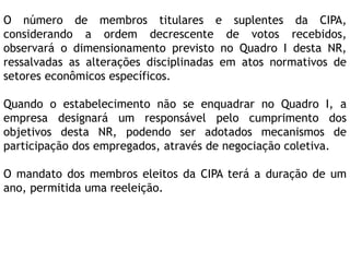 O número de membros titulares e suplentes da CIPA,
considerando a ordem decrescente de votos recebidos,
observará o dimensionamento previsto no Quadro I desta NR,
ressalvadas as alterações disciplinadas em atos normativos de
setores econômicos específicos.
Quando o estabelecimento não se enquadrar no Quadro I, a
empresa designará um responsável pelo cumprimento dos
objetivos desta NR, podendo ser adotados mecanismos de
participação dos empregados, através de negociação coletiva.
O mandato dos membros eleitos da CIPA terá a duração de um
ano, permitida uma reeleição.
 