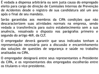 É vedada a dispensa arbitrária ou sem justa causa do empregado
eleito para cargo de direção de Comissões Internas de Prevenção
de Acidentes desde o registro de sua candidatura até um ano
após o final de seu mandato.
Serão garantidas aos membros da CIPA condições que não
descaracterizem suas atividades normais na empresa, sendo
vedada a transferência para outro estabelecimento sem a sua
anuência, ressalvado o disposto nos parágrafos primeiro e
segundo do artigo 469, da CLT.
O empregador deverá garantir que seus indicados tenham a
representação necessária para a discussão e encaminhamento
das soluções de questões de segurança e saúde no trabalho
analisadas na CIPA.
O empregador designará entre seus representantes o Presidente
da CIPA, e os representantes dos empregados escolherão entre
os titulares o vice-presidente.
 