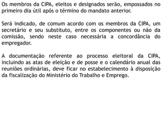 Os membros da CIPA, eleitos e designados serão, empossados no
primeiro dia útil após o término do mandato anterior.
Será indicado, de comum acordo com os membros da CIPA, um
secretário e seu substituto, entre os componentes ou não da
comissão, sendo neste caso necessária a concordância do
empregador.
A documentação referente ao processo eleitoral da CIPA,
incluindo as atas de eleição e de posse e o calendário anual das
reuniões ordinárias, deve ficar no estabelecimento à disposição
da fiscalização do Ministério do Trabalho e Emprego.
 