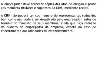 O empregador deve fornecer cópias das atas de eleição e posse
aos membros titulares e suplentes da CIPA, mediante recibo.
A CIPA não poderá ter seu número de representantes reduzido,
bem como não poderá ser desativada pelo empregador, antes do
término do mandato de seus membros, ainda que haja redução
do número de empregados da empresa, exceto no caso de
encerramento das atividades do estabelecimento.
 