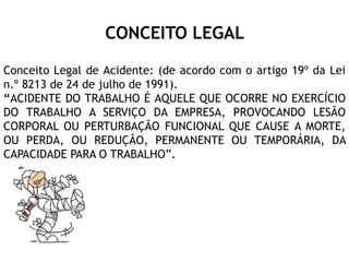 CONCEITO LEGAL
Conceito Legal de Acidente: (de acordo com o artigo 19º da Lei
n.º 8213 de 24 de julho de 1991).
“ACIDENTE DO TRABALHO É AQUELE QUE OCORRE NO EXERCÍCIO
DO TRABALHO A SERVIÇO DA EMPRESA, PROVOCANDO LESÃO
CORPORAL OU PERTURBAÇÃO FUNCIONAL QUE CAUSE A MORTE,
OU PERDA, OU REDUÇÃO, PERMANENTE OU TEMPORÁRIA, DA
CAPACIDADE PARA O TRABALHO”.
 