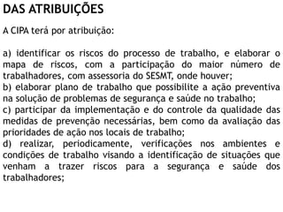DAS ATRIBUIÇÕES
A CIPA terá por atribuição:
a) identificar os riscos do processo de trabalho, e elaborar o
mapa de riscos, com a participação do maior número de
trabalhadores, com assessoria do SESMT, onde houver;
b) elaborar plano de trabalho que possibilite a ação preventiva
na solução de problemas de segurança e saúde no trabalho;
c) participar da implementação e do controle da qualidade das
medidas de prevenção necessárias, bem como da avaliação das
prioridades de ação nos locais de trabalho;
d) realizar, periodicamente, verificações nos ambientes e
condições de trabalho visando a identificação de situações que
venham a trazer riscos para a segurança e saúde dos
trabalhadores;
 