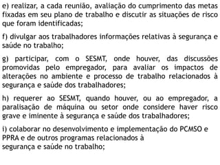 e) realizar, a cada reunião, avaliação do cumprimento das metas
fixadas em seu plano de trabalho e discutir as situações de risco
que foram identificadas;
f) divulgar aos trabalhadores informações relativas à segurança e
saúde no trabalho;
g) participar, com o SESMT, onde houver, das discussões
promovidas pelo empregador, para avaliar os impactos de
alterações no ambiente e processo de trabalho relacionados à
segurança e saúde dos trabalhadores;
h) requerer ao SESMT, quando houver, ou ao empregador, a
paralisação de máquina ou setor onde considere haver risco
grave e iminente à segurança e saúde dos trabalhadores;
i) colaborar no desenvolvimento e implementação do PCMSO e
PPRA e de outros programas relacionados à
segurança e saúde no trabalho;
 