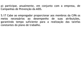 p) participar, anualmente, em conjunto com a empresa, de
Campanhas de Prevenção da AIDS.
5.17 Cabe ao empregador proporcionar aos membros da CIPA os
meios necessários ao desempenho de suas atribuições,
garantindo tempo suficiente para a realização das tarefas
constantes do plano de trabalho.
 