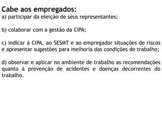Cabe aos empregados:
a) participar da eleição de seus representantes;
b) colaborar com a gestão da CIPA;
c) indicar à CIPA, ao SESMT e ao empregador situações de riscos
e apresentar sugestões para melhoria das condições de trabalho;
d) observar e aplicar no ambiente de trabalho as recomendações
quanto à prevenção de acidentes e doenças decorrentes do
trabalho.
 