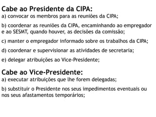 Cabe ao Presidente da CIPA:
a) convocar os membros para as reuniões da CIPA;
b) coordenar as reuniões da CIPA, encaminhando ao empregador
e ao SESMT, quando houver, as decisões da comissão;
c) manter o empregador informado sobre os trabalhos da CIPA;
d) coordenar e supervisionar as atividades de secretaria;
e) delegar atribuições ao Vice-Presidente;
Cabe ao Vice-Presidente:
a) executar atribuições que lhe forem delegadas;
b) substituir o Presidente nos seus impedimentos eventuais ou
nos seus afastamentos temporários;
 