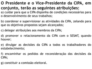 O Presidente e o Vice-Presidente da CIPA, em
conjunto, terão as seguintes atribuições:
a) cuidar para que a CIPA disponha de condições necessárias para
o desenvolvimento de seus trabalhos;
b) coordenar e supervisionar as atividades da CIPA, zelando para
que os objetivos propostos sejam alcançados;
c) delegar atribuições aos membros da CIPA;
d) promover o relacionamento da CIPA com o SESMT, quando
houver;
e) divulgar as decisões da CIPA a todos os trabalhadores do
estabelecimento;
f) encaminhar os pedidos de reconsideração das decisões da
CIPA;
g) constituir a comissão eleitoral.
 