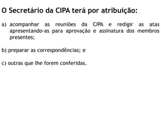 O Secretário da CIPA terá por atribuição:
a) acompanhar as reuniões da CIPA e redigir as atas
apresentando-as para aprovação e assinatura dos membros
presentes;
b) preparar as correspondências; e
c) outras que lhe forem conferidas.
 