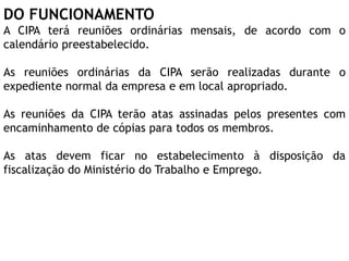 DO FUNCIONAMENTO
A CIPA terá reuniões ordinárias mensais, de acordo com o
calendário preestabelecido.
As reuniões ordinárias da CIPA serão realizadas durante o
expediente normal da empresa e em local apropriado.
As reuniões da CIPA terão atas assinadas pelos presentes com
encaminhamento de cópias para todos os membros.
As atas devem ficar no estabelecimento à disposição da
fiscalização do Ministério do Trabalho e Emprego.
 