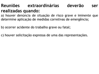 Reuniões extraordinárias deverão ser
realizadas quando:
a) houver denúncia de situação de risco grave e iminente que
determine aplicação de medidas corretivas de emergência;
b) ocorrer acidente do trabalho grave ou fatal;
c) houver solicitação expressa de uma das representações.
 