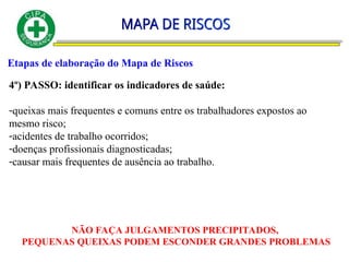 Etapas de elaboração do Mapa de Riscos
4º) PASSO: identificar os indicadores de saúde:
-queixas mais frequentes e comuns entre os trabalhadores expostos ao
mesmo risco;
-acidentes de trabalho ocorridos;
-doenças profissionais diagnosticadas;
-causar mais frequentes de ausência ao trabalho.
NÃO FAÇA JULGAMENTOS PRECIPITADOS,
PEQUENAS QUEIXAS PODEM ESCONDER GRANDES PROBLEMAS
 