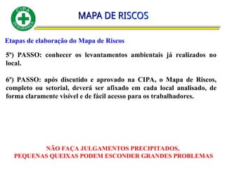 Etapas de elaboração do Mapa de Riscos
5º) PASSO: conhecer os levantamentos ambientais já realizados no
local.
6º) PASSO: após discutido e aprovado na CIPA, o Mapa de Riscos,
completo ou setorial, deverá ser afixado em cada local analisado, de
forma claramente visível e de fácil acesso para os trabalhadores.
NÃO FAÇA JULGAMENTOS PRECIPITADOS,
PEQUENAS QUEIXAS PODEM ESCONDER GRANDES PROBLEMAS
 