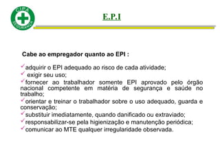 Cabe ao empregador quanto ao EPI :
adquirir o EPI adequado ao risco de cada atividade;
 exigir seu uso;
fornecer ao trabalhador somente EPI aprovado pelo órgão
nacional competente em matéria de segurança e saúde no
trabalho;
orientar e treinar o trabalhador sobre o uso adequado, guarda e
conservação;
substituir imediatamente, quando danificado ou extraviado;
responsabilizar-se pela higienização e manutenção periódica;
comunicar ao MTE qualquer irregularidade observada.
E.P.I
 