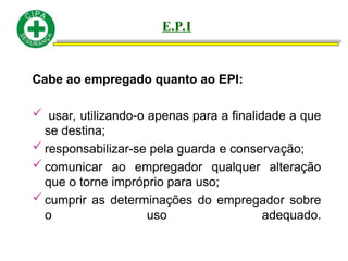 Cabe ao empregado quanto ao EPI:
 usar, utilizando-o apenas para a finalidade a que
se destina;
 responsabilizar-se pela guarda e conservação;
 comunicar ao empregador qualquer alteração
que o torne impróprio para uso;
 cumprir as determinações do empregador sobre
o uso adequado.
E.P.I
 