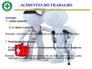 Conceito:
 Lesão corporal:
É um dano anatômico.
Exemplo: uma fratura, um machucado ou a perda de algum membro.
ACIDENTES DO TRABALHO
 Perturbação Funcional:
É o prejuízo que ocorre ao funcionamento de qualquer órgão ou
sentido.
Exemplo: Prejuízo ao funcionamento de um órgão (pulmões etc.), pela
aspiração ou ingestão de elemento nocivo usado no trabalho.
 