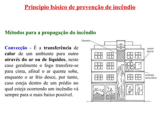 Principio básico de prevenção de incêndio
Métodos para a propagação do incêndio
Convecção - É a transferência de
calor de um ambiente para outro
através do ar ou de líquidos, neste
caso geralmente o fogo transfere-se
para cima, afinal o ar quente sobe,
enquanto o ar frio desce, por tanto,
caso esteja dentro de um prédio no
qual esteja ocorrendo um incêndio vá
sempre para o mais baixo possível.
 