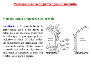Principio básico de prevenção de incêndio
Métodos para a propagação do incêndio
Irradiação – A transferência de
calor nesse caso é por raios de
calor. Pois um incêndio emite raios
de calor que se propagam pelo ar,
inclusive os raios de calor podem
ser aumentados de intensidade com
o auxílio de vidros e lentes, como é
o caso de se acender um cigarro com
uma lente de aumento, ao transferir
o calor do sol para o cigarro.
 