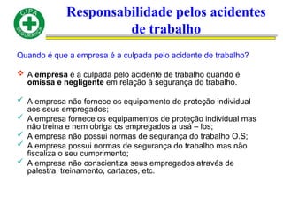 Responsabilidade pelos acidentes
de trabalho
Quando é que a empresa é a culpada pelo acidente de trabalho?
 A empresa é a culpada pelo acidente de trabalho quando é
omissa e negligente em relação à segurança do trabalho.
 A empresa não fornece os equipamento de proteção individual
aos seus empregados;
 A empresa fornece os equipamentos de proteção individual mas
não treina e nem obriga os empregados a usá – los;
 A empresa não possui normas de segurança do trabalho O.S;
 A empresa possui normas de segurança do trabalho mas não
fiscaliza o seu cumprimento;
 A empresa não conscientiza seus empregados através de
palestra, treinamento, cartazes, etc.
 