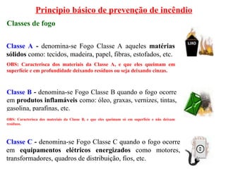 Principio básico de prevenção de incêndio
Classes de fogo
Classe A - denomina-se Fogo Classe A aqueles matérias
sólidos como: tecidos, madeira, papel, fibras, estofados, etc.
Classe B - denomina-se Fogo Classe B quando o fogo ocorre
em produtos inflamáveis como: óleo, graxas, vernizes, tintas,
gasolina, parafinas, etc.
Classe C - denomina-se Fogo Classe C quando o fogo ocorre
em equipamentos elétricos energizados como motores,
transformadores, quadros de distribuição, fios, etc.
OBS: Caracterisca dos materiais da Classe A, e que eles queimam em
superfície e em profundidade deixando resíduos ou seja deixando cinzas.
OBS: Caracterisca dos materiais da Classe B, e que eles queimam só em superfície e não deixam
resíduos.
 