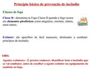 Principio básico de prevenção de incêndio
Classes de fogo
Classe D - denomina-se Fogo Classe D quando o fogo ocorre
em elementos pirofóricos como magnésio, zircônio, titânio,
entre outros.
Agentes extintores - É preciso conhecer, identificar bem o incêndio que
se vai combater, antes de escolher o agente extintor ou equipamento de
combate ao fogo.
Extintor: são aparelhos de fácil manuseio, destinados a combater
princípios de incêndio.
OBS:
 